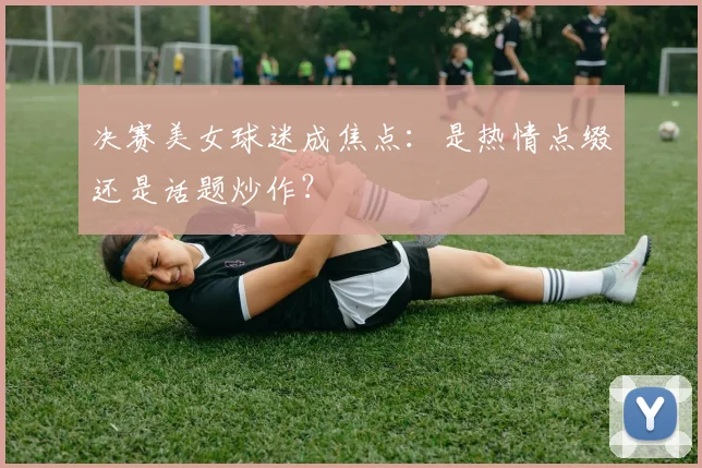 决赛美女球迷成焦点:是热情点缀还是话题炒作?