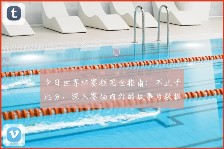 今日世界杯赛程完全指南:不止于比分,深入赛场内外的故事与数据